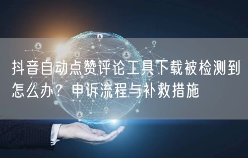 抖音自动点赞评论工具下载被检测到怎么办？申诉流程与补救措施