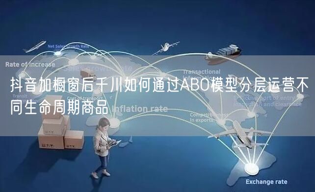 抖音加橱窗后千川如何通过ABO模型分层运营不同生命周期商品