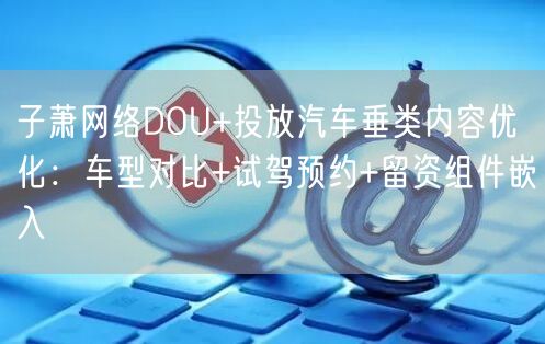 子萧网络DOU+投放汽车垂类内容优化：车型对比+试驾预约+留资组件嵌入