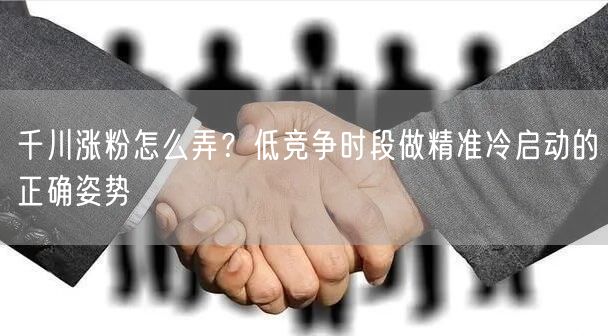 千川涨粉怎么弄？低竞争时段做精准冷启动的正确姿势