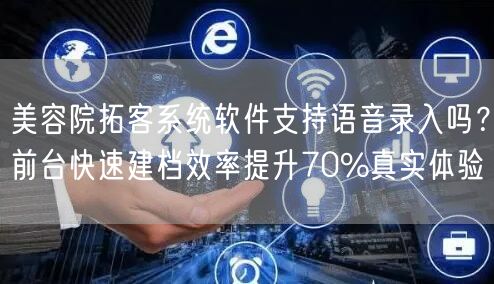 美容院拓客系统软件支持语音录入吗？前台快速建档效率提升70%真实体验