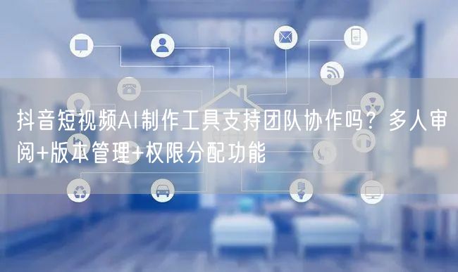 抖音短视频AI制作工具支持团队协作吗？多人审阅+版本管理+权限分配功能