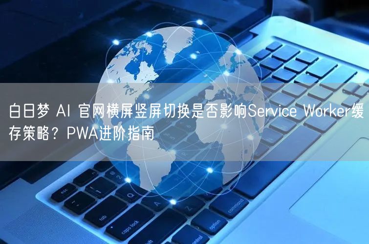 白日梦 AI 官网横屏竖屏切换是否影响Service Worker缓存策略？PW