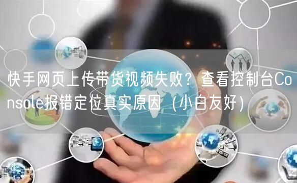 快手网页上传带货视频失败？查看控制台Console报错定位真实原因（小白友好）