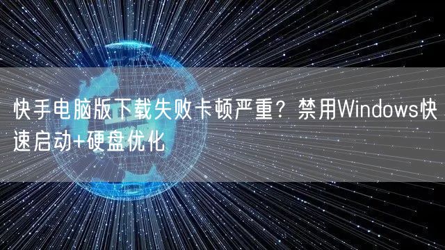 快手电脑版下载失败卡顿严重？禁用Windows快速启动+硬盘优化