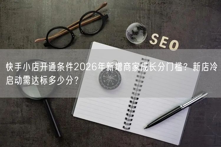 快手小店开通条件2026年新增商家成长分门槛？新店冷启动需达标多少分？