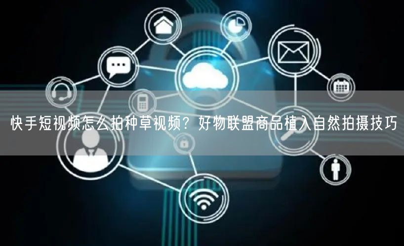 快手短视频怎么拍种草视频？好物联盟商品植入自然拍摄技巧