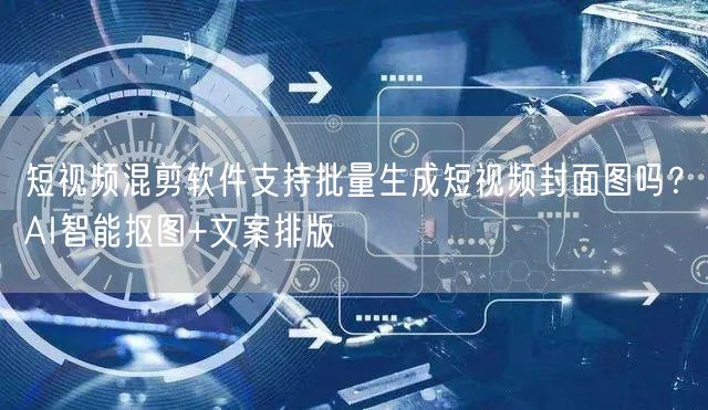 短视频混剪软件支持批量生成短视频封面图吗？AI智能抠图+文案排版