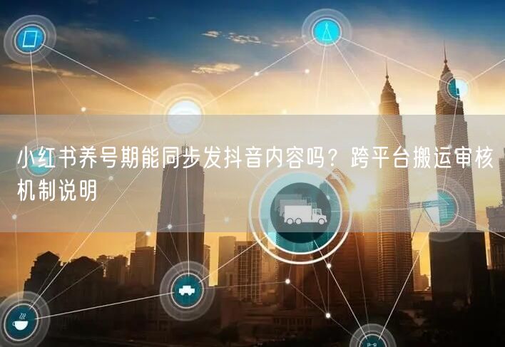 小红书养号期能同步发抖音内容吗？跨平台搬运审核机制说明
