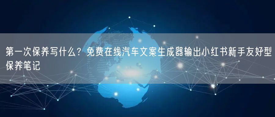 第一次保养写什么？免费在线汽车文案生成器输出小红书新手友好型保养笔记