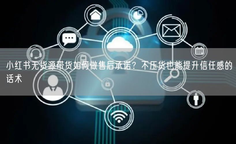 小红书无货源带货如何做售后承诺？不压货也能提升信任感的话术