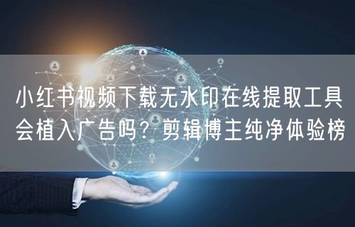 小红书视频下载无水印在线提取工具会植入广告吗？剪辑博主纯净体验榜