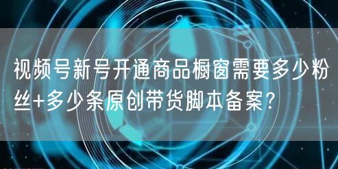 视频号新号开通商品橱窗需要多少粉丝+多少条原创带货脚本备案？