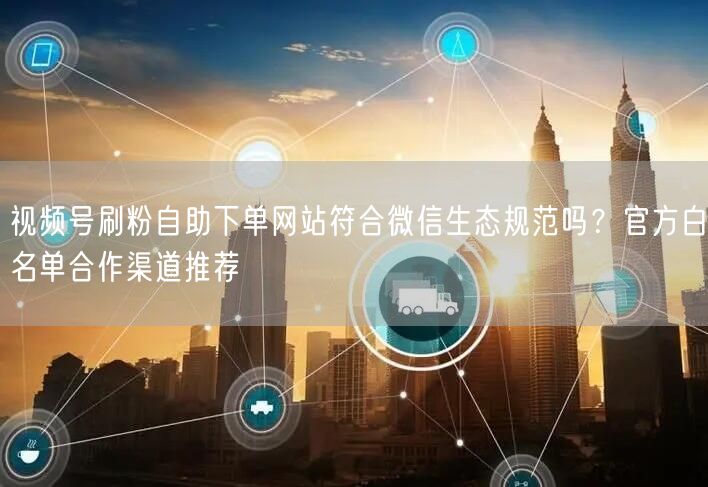 视频号刷粉自助下单网站符合微信生态规范吗？官方白名单合作渠道推荐
