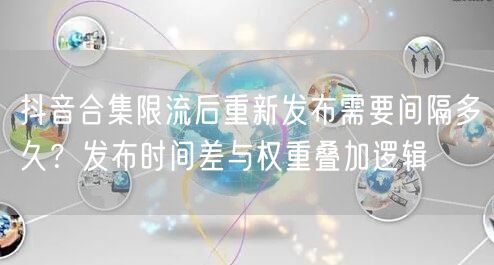 抖音合集限流后重新发布需要间隔多久？发布时间差与权重叠加逻辑