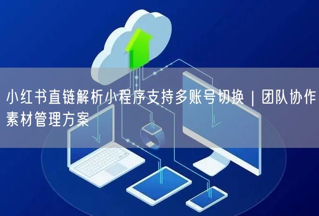 小红书直链解析小程序支持多账号切换｜团队协作素材管理方案
