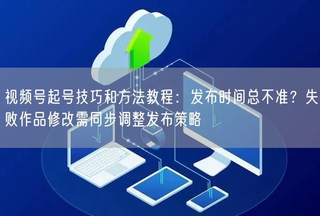 视频号起号技巧和方法教程：发布时间总不准？失败作品修改需同步调整发布策略