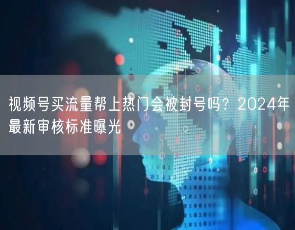 视频号买流量帮上热门会被封号吗？2024年最新审核标准曝光