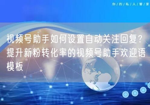 视频号助手如何设置自动关注回复？提升新粉转化率的视频号助手欢迎语模板