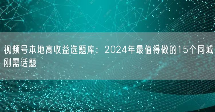 视频号本地高收益选题库：2024年最值得做的15个同城刚需话题
