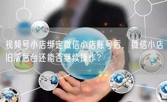 视频号小店绑定微信小店账号后，微信小店旧版后台还能否继续操作？