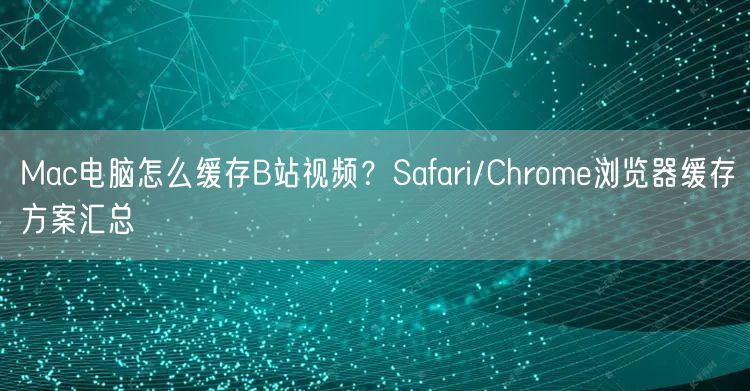 Mac电脑怎么缓存B站视频？Safari/Chrome浏览器缓存方案汇总