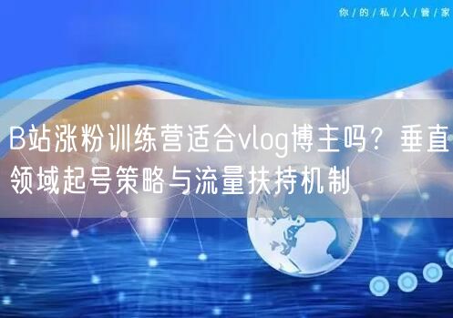 B站涨粉训练营适合vlog博主吗？垂直领域起号策略与流量扶持机制