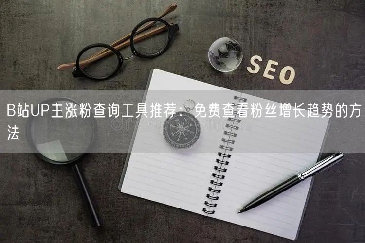 B站UP主涨粉查询工具推荐：免费查看粉丝增长趋势的方法