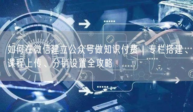 如何在微信建立公众号做知识付费｜专栏搭建、课程上传、分销设置全攻略