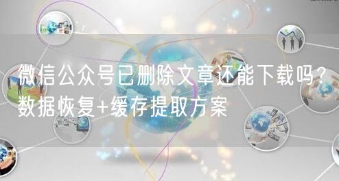 微信公众号已删除文章还能下载吗？数据恢复+缓存提取方案