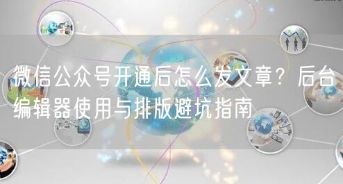 微信公众号开通后怎么发文章？后台编辑器使用与排版避坑指南