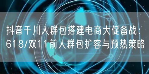 抖音千川人群包搭建电商大促备战：618/双11前人群包扩容与预热策略