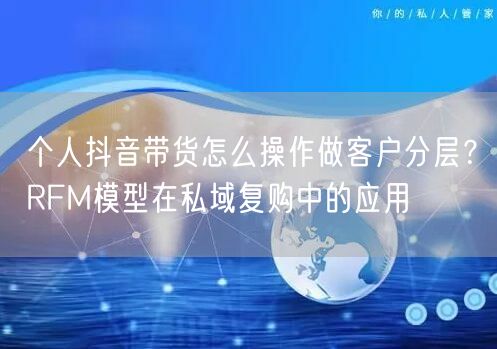 个人抖音带货怎么操作做客户分层？RFM模型在私域复购中的应用