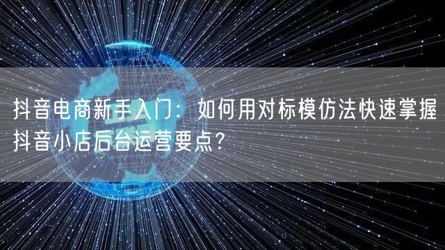抖音电商新手入门:如何用对标模仿法快速掌握抖音小店后台运营要点?