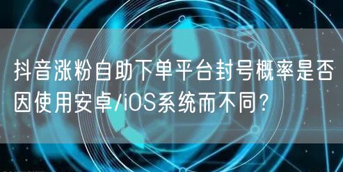 抖音涨粉自助下单平台封号概率是否因使用安卓/iOS系统而不同?