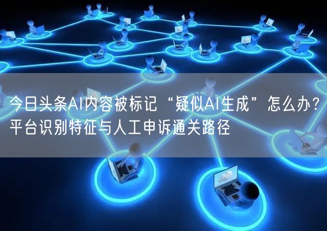 今日头条AI内容被标记“疑似AI生成”怎么办?平台识别特征与人工申诉通关路径