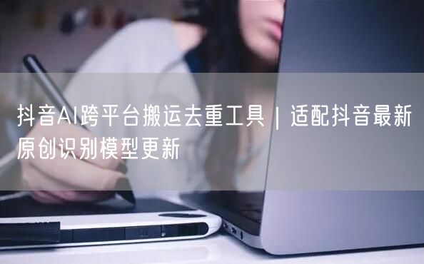 抖音AI跨平台搬运去重工具|适配抖音最新原创识别模型更新