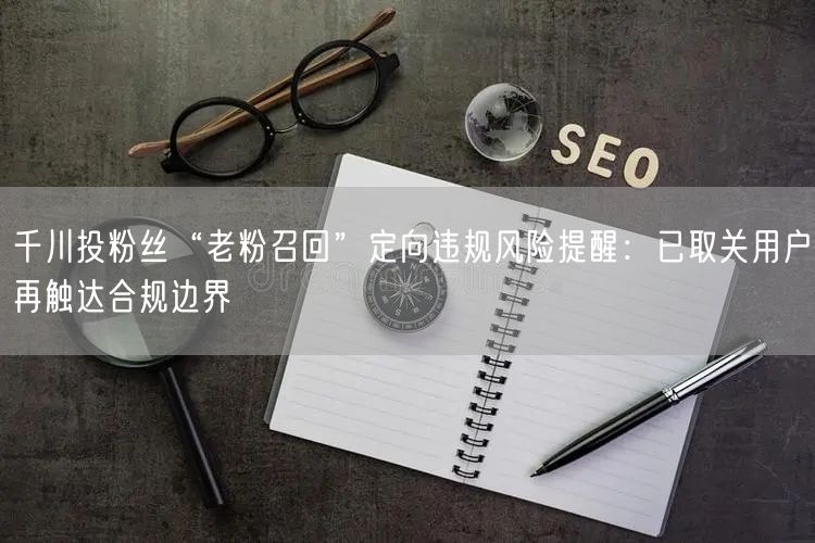 千川投粉丝“老粉召回”定向违规风险提醒:已取关用户再触达合规边界