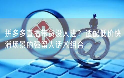 拼多多直播带货没人进?适配低价快消场景的强留人话术组合