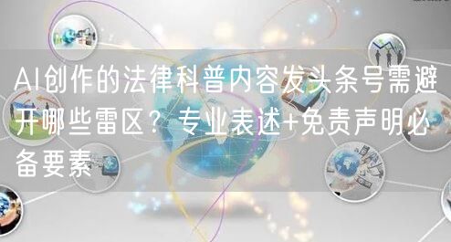 AI创作的法律科普内容发头条号需避开哪些雷区?专业表述+免责声明必备要素