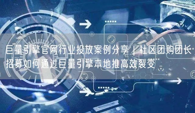 巨量引擎官网行业投放案例分享｜社区团购团长招募如何通过巨量引擎本地推高效裂变