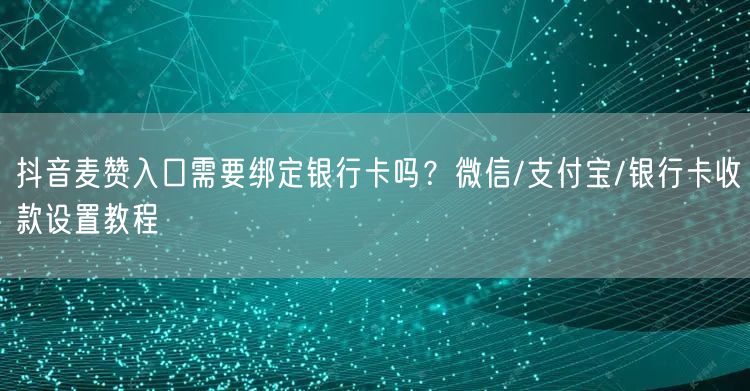 抖音麦赞入口需要绑定银行卡吗？微信/支付宝/银行卡收款设置教程