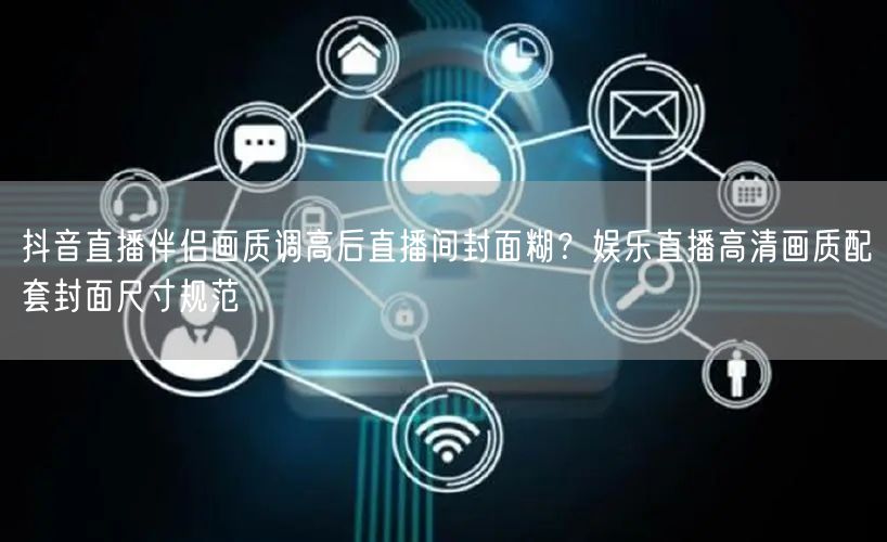 抖音直播伴侣画质调高后直播间封面糊？娱乐直播高清画质配套封面尺寸规范