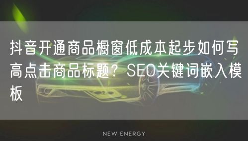 抖音开通商品橱窗低成本起步如何写高点击商品标题?SEO关键词嵌入模板