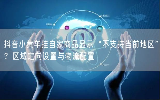 抖音小黄车挂自家商品显示“不支持当前地区”?区域定向设置与物流配置
