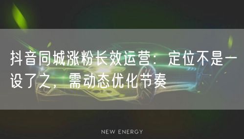 抖音同城涨粉长效运营:定位不是一设了之,需动态优化节奏