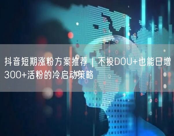 抖音短期涨粉方案推荐|不投DOU+也能日增300+活粉的冷启动策略