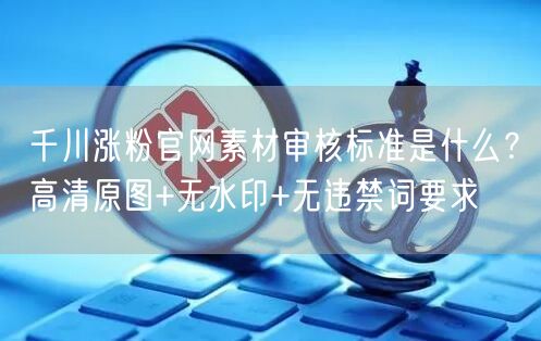 千川涨粉官网素材审核标准是什么?高清原图+无水印+无违禁词要求