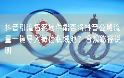 抖音引流拓客软件能否将抖音公域流量一键导入微信私域池?合规路径说明