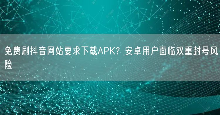 免费刷抖音网站要求下载APK?安卓用户面临双重封号风险